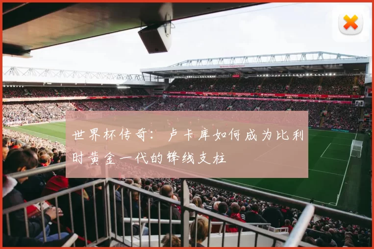 世界杯传奇:卢卡库如何成为比利时黄金一代的锋线支柱