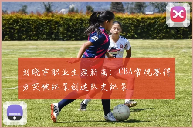 刘晓宇职业生涯新高：CBA常规赛得分突破纪录创造队史纪录