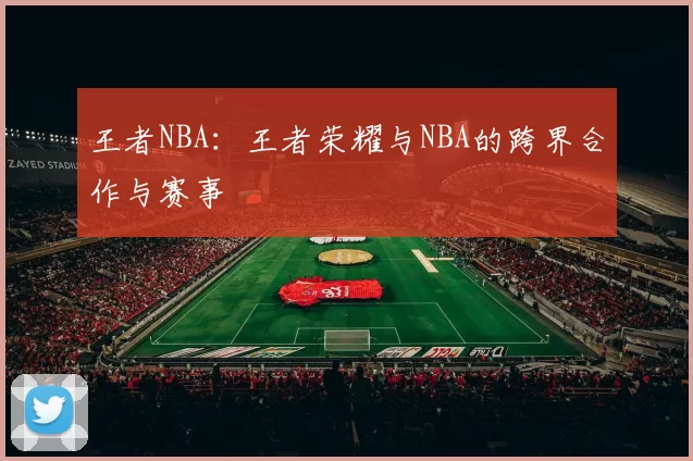 王者NBA：王者荣耀与NBA的跨界合作与赛事