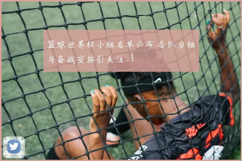 篮球世界杯小组名单公布 各队分组与备战安排引关注_1