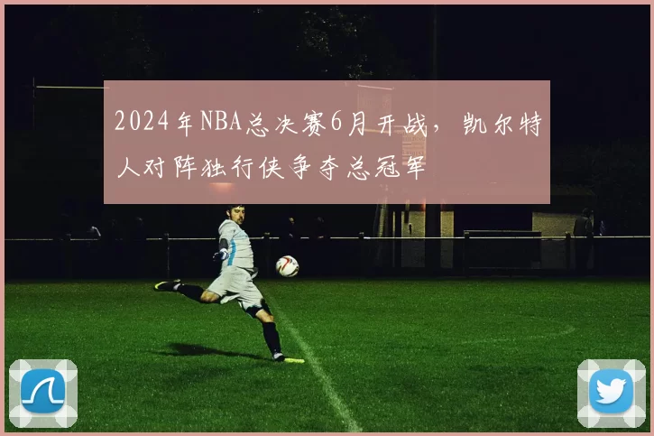 2024年NBA总决赛6月开战，凯尔特人对阵独行侠争夺总冠军