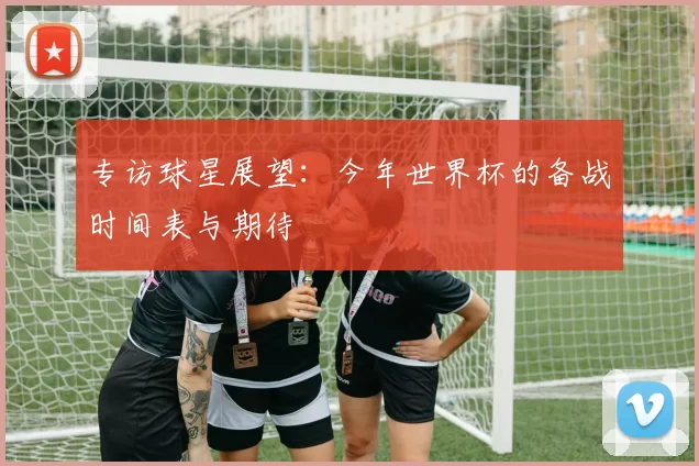 专访球星展望:今年世界杯的备战时间表与期待