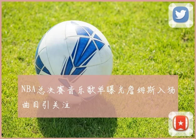 NBA总决赛音乐歌单曝光詹姆斯入场曲目引关注