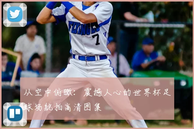 从空中俯瞰：震撼人心的世界杯足球场航拍高清图集