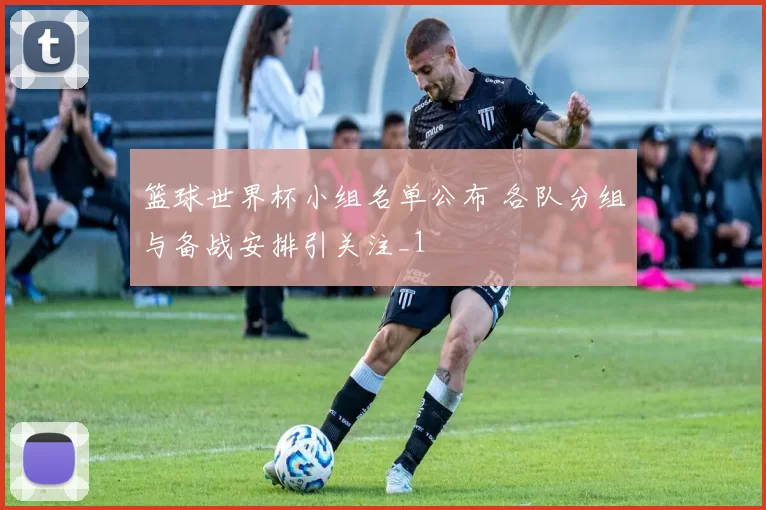 篮球世界杯小组名单公布 各队分组与备战安排引关注_1
