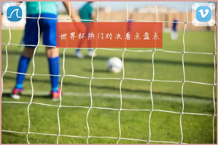 世界杯热门对决看点盘点
