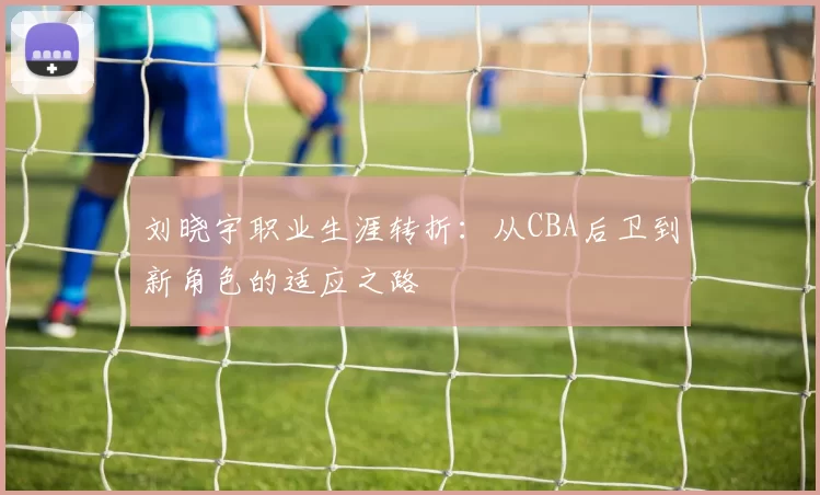 刘晓宇职业生涯转折:从CBA后卫到新角色的适应之路