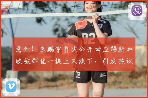 意外!朱鹏宇首次公开回应踢新加坡被邵佳一换上又换下,引发热议