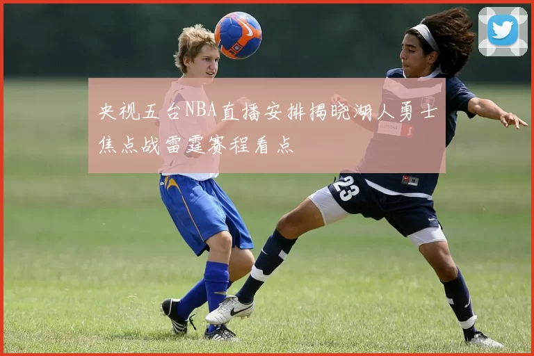 央视五台NBA直播安排揭晓湖人勇士焦点战雷霆赛程看点