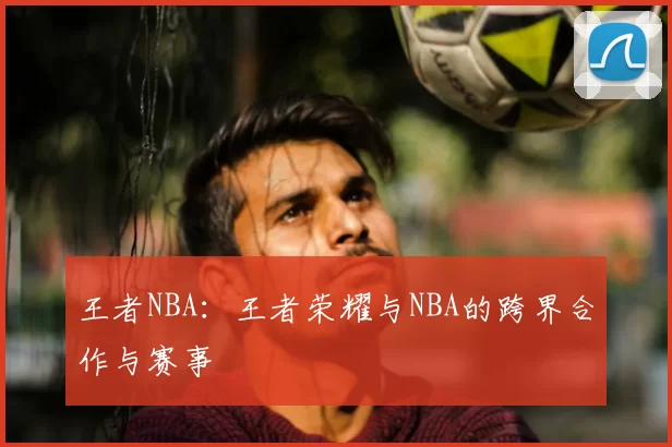 王者NBA:王者荣耀与NBA的跨界合作与赛事