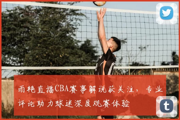 雨艳直播CBA赛事解说获关注，专业评论助力球迷深度观赛体验