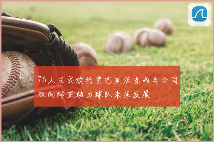 76人正式续约贾巴里沃克两年合同双向转正助力球队未来发展