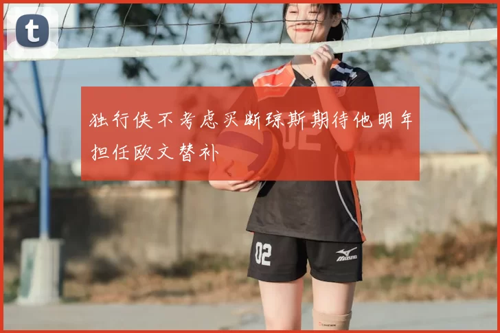 独行侠不考虑买断琼斯期待他明年担任欧文替补