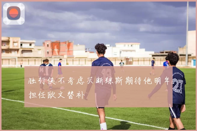 独行侠不考虑买断琼斯期待他明年担任欧文替补