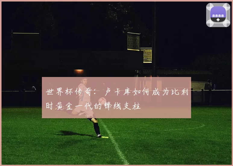 世界杯传奇:卢卡库如何成为比利时黄金一代的锋线支柱
